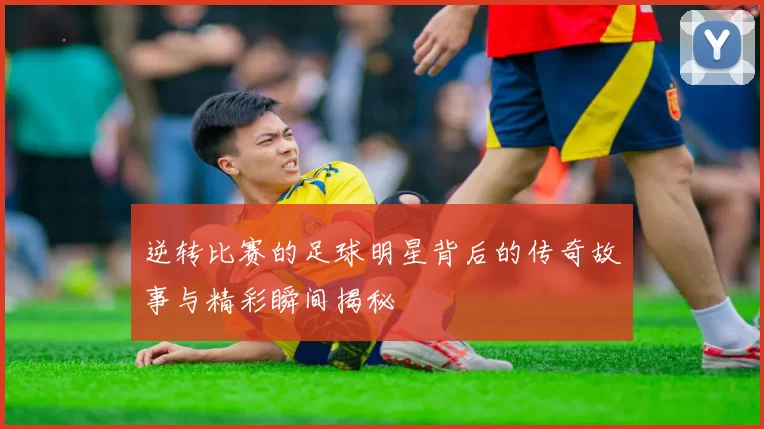 逆转比赛的足球明星背后的传奇故事与精彩瞬间揭秘