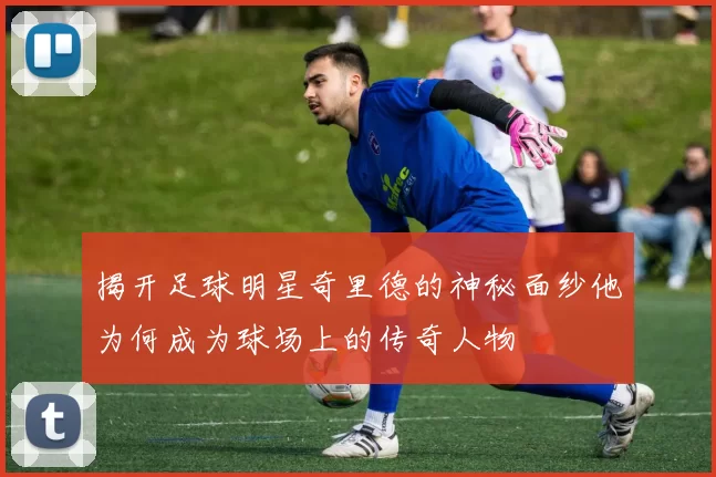 揭开足球明星奇里德的神秘面纱他为何成为球场上的传奇人物