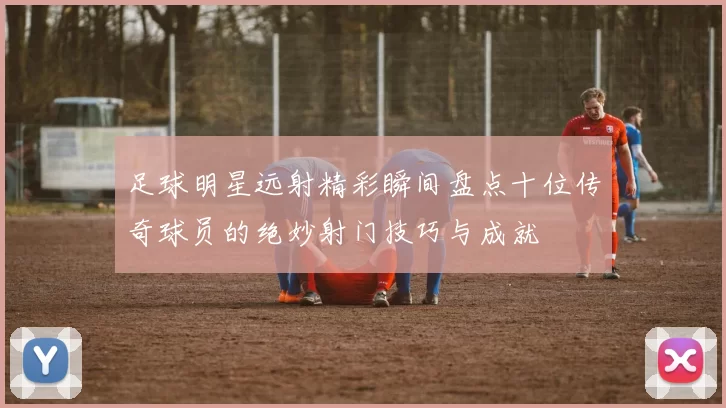 足球明星远射精彩瞬间盘点十位传奇球员的绝妙射门技巧与成就