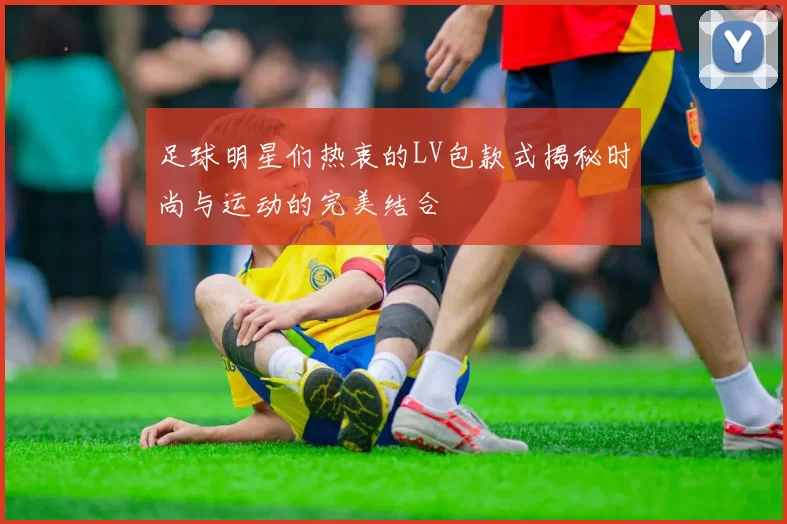 足球明星们热衷的LV包款式揭秘时尚与运动的完美结合