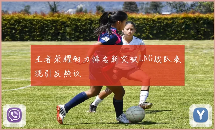 王者荣耀耐力排名新突破LNG战队表现引发热议