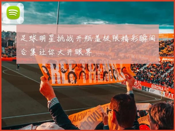 足球明星挑战开瓶盖极限精彩瞬间合集让你大开眼界