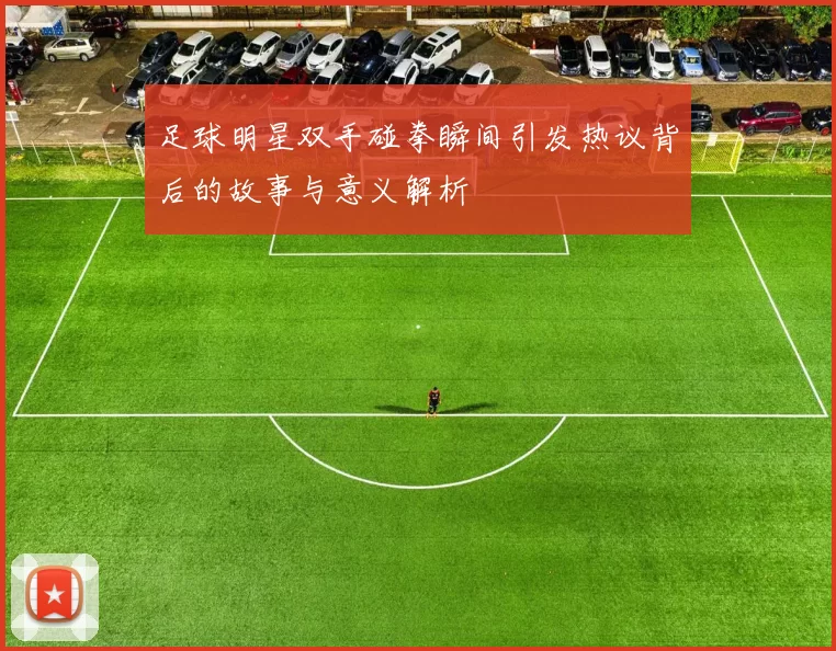 足球明星双手碰拳瞬间引发热议背后的故事与意义解析