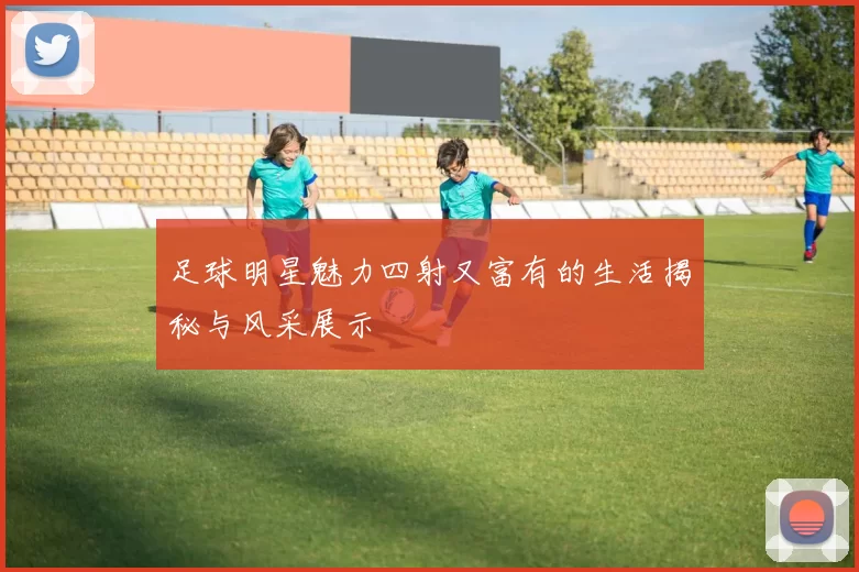 足球明星魅力四射又富有的生活揭秘与风采展示