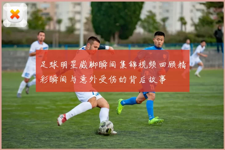 足球明星崴脚瞬间集锦视频回顾精彩瞬间与意外受伤的背后故事