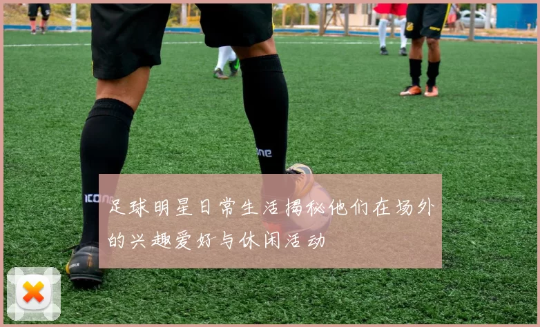 足球明星日常生活揭秘他们在场外的兴趣爱好与休闲活动
