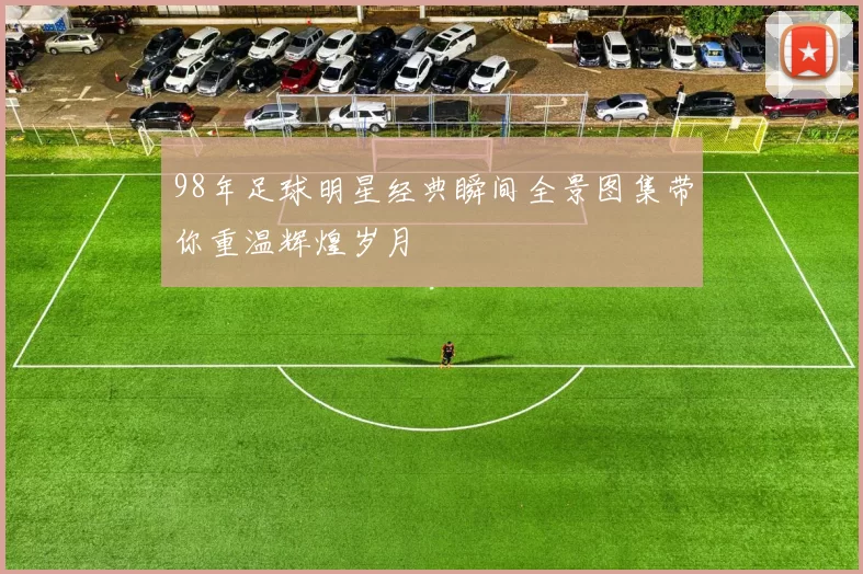 98年足球明星经典瞬间全景图集带你重温辉煌岁月