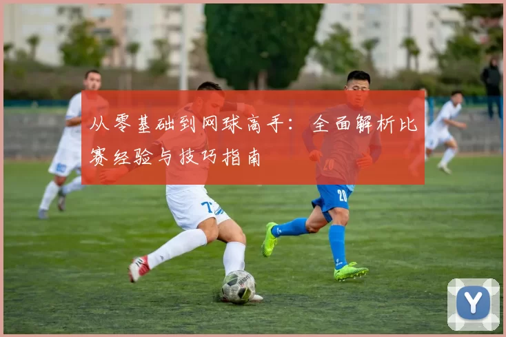从零基础到网球高手：全面解析比赛经验与技巧指南