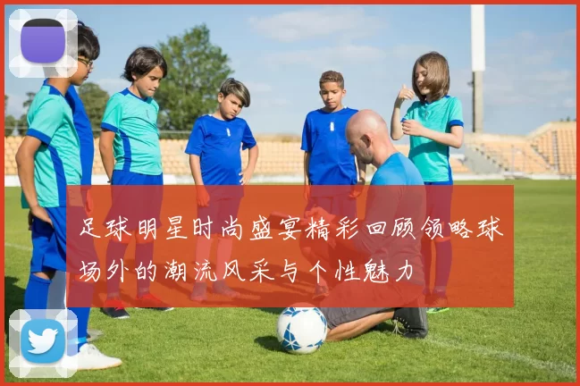 足球明星时尚盛宴精彩回顾领略球场外的潮流风采与个性魅力