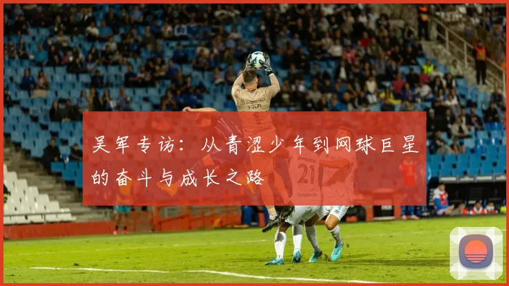 吴军专访：从青涩少年到网球巨星的奋斗与成长之路
