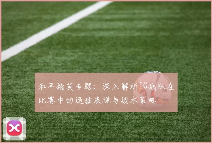 和平精英专题：深入解析IG战队在比赛中的迅猛表现与战术策略