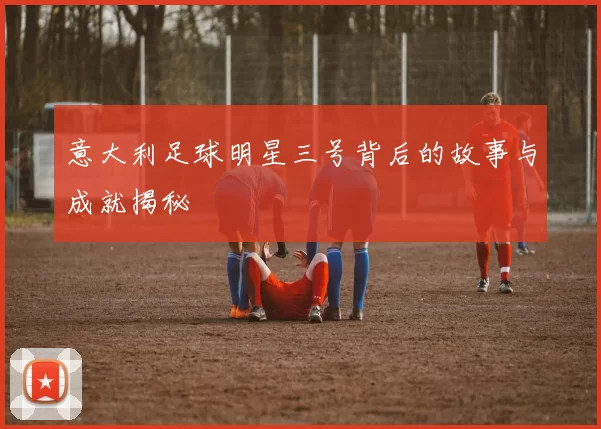 意大利足球明星三号背后的故事与成就揭秘