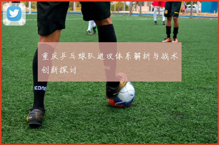 重庆乒乓球队进攻体系解析与战术创新探讨
