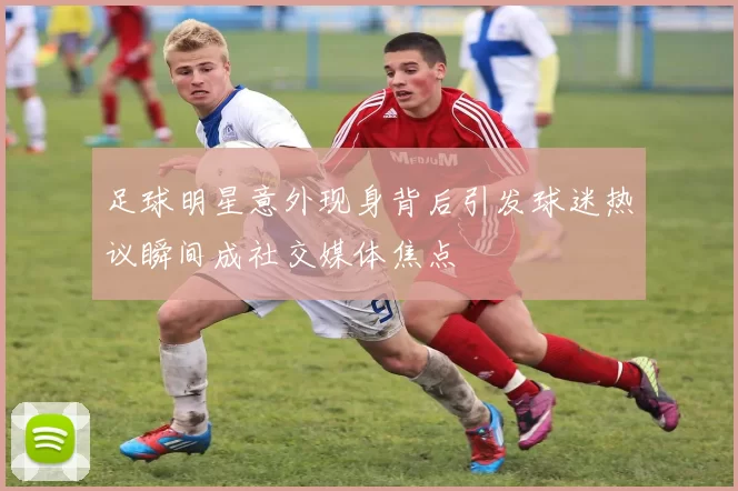足球明星意外现身背后引发球迷热议瞬间成社交媒体焦点