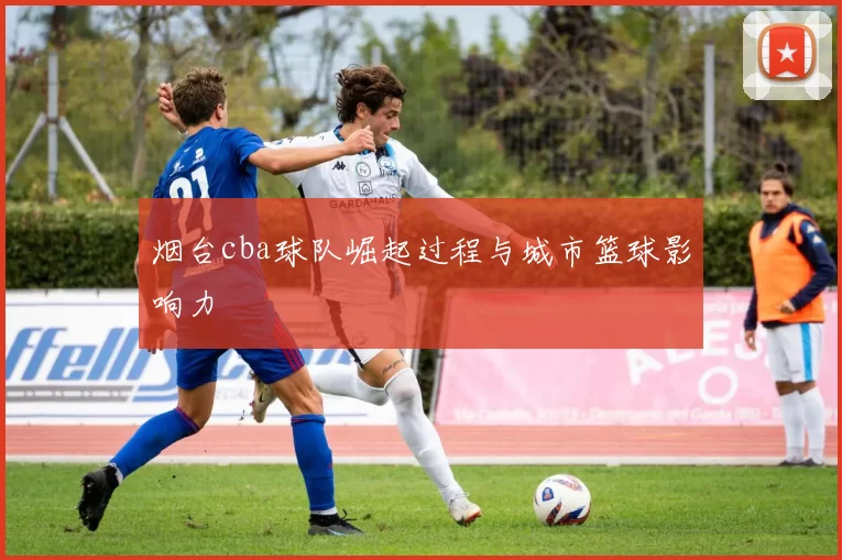 烟台cba球队崛起过程与城市篮球影响力