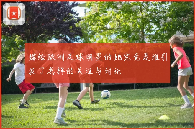 嫁给欧洲足球明星的她究竟是谁引发了怎样的关注与讨论