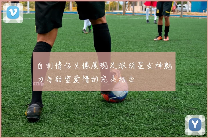自制情侣头像展现足球明星女神魅力与甜蜜爱情的完美结合