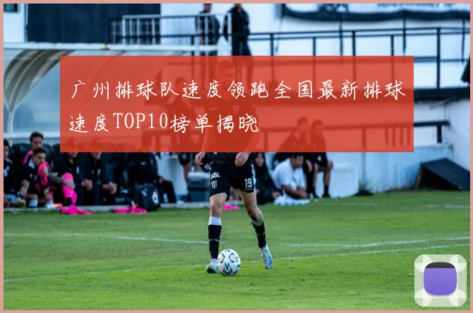 广州排球队速度领跑全国最新排球速度TOP10榜单揭晓