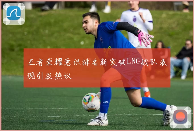 王者荣耀意识排名新突破LNG战队表现引发热议