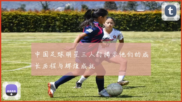 中国足球明星三人行揭示他们的成长历程与辉煌成就