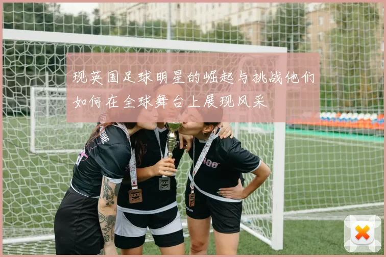现英国足球明星的崛起与挑战他们如何在全球舞台上展现风采