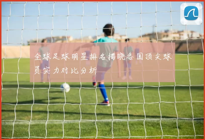 全球足球明星排名揭晓各国顶尖球员实力对比分析