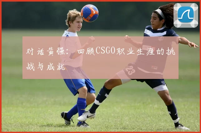 对话黄强：回顾CSGO职业生涯的挑战与成就