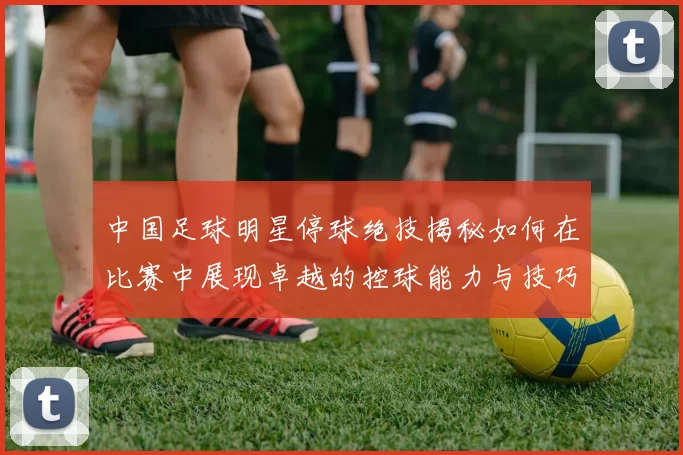 中国足球明星停球绝技揭秘如何在比赛中展现卓越的控球能力与技巧