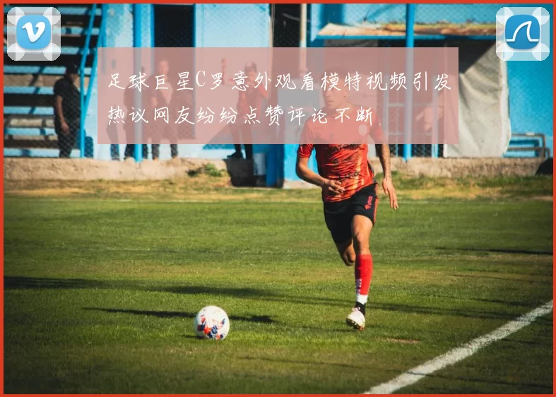 足球巨星C罗意外观看模特视频引发热议网友纷纷点赞评论不断