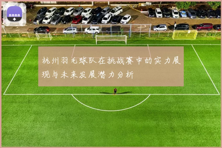 杭州羽毛球队在挑战赛中的实力展现与未来发展潜力分析