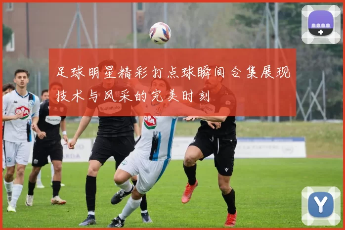 足球明星精彩打点球瞬间合集展现技术与风采的完美时刻