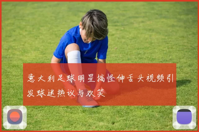 意大利足球明星搞怪伸舌头视频引发球迷热议与欢笑