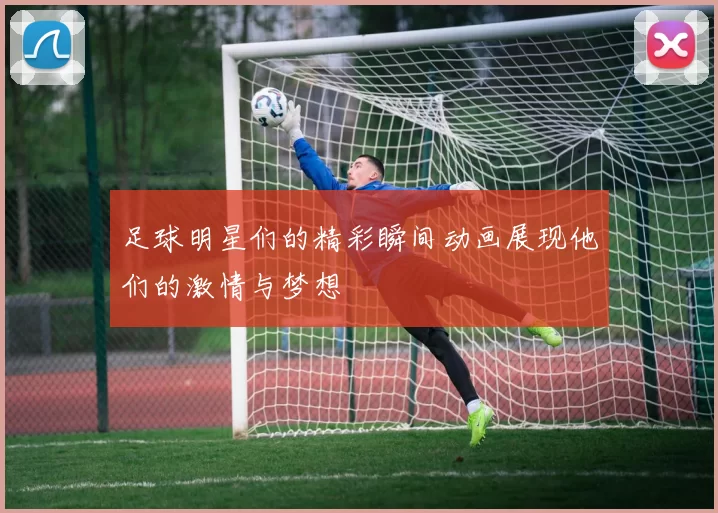 足球明星们的精彩瞬间动画展现他们的激情与梦想