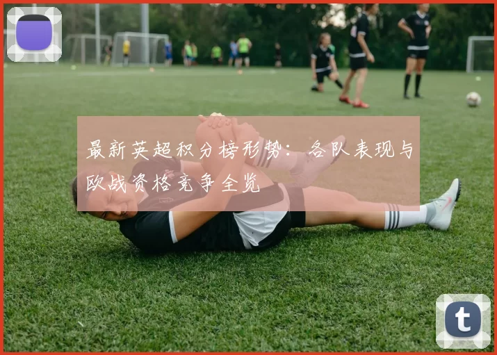 最新英超积分榜形势：各队表现与欧战资格竞争全览