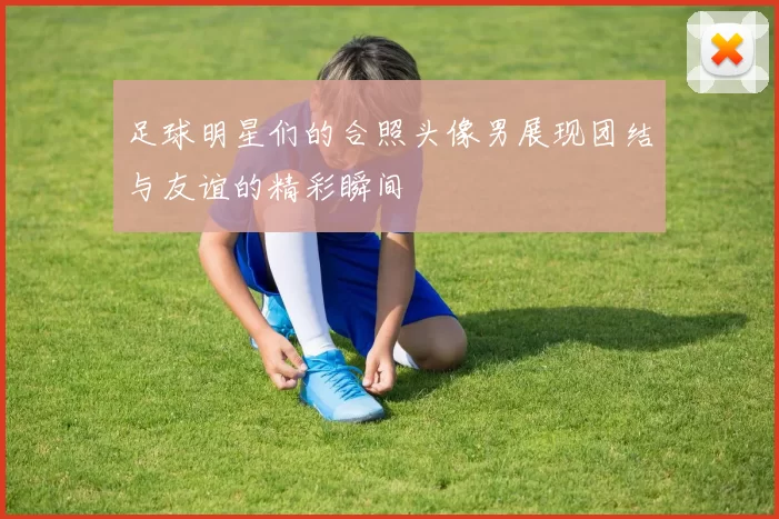 足球明星们的合照头像男展现团结与友谊的精彩瞬间
