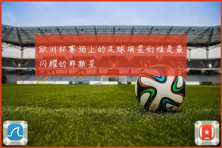 欧洲杯赛场上的足球明星们谁是最闪耀的那颗星