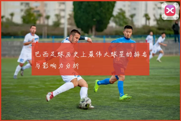 巴西足球历史上最伟大球星的排名与影响力分析