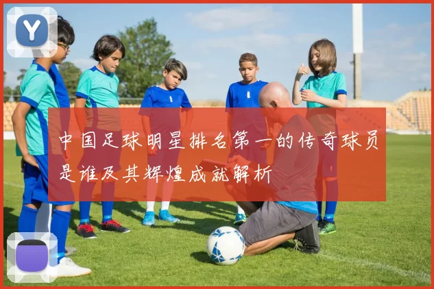 中国足球明星排名第一的传奇球员是谁及其辉煌成就解析