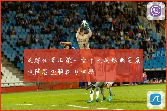 足球传奇汇聚一堂十大足球明星最佳阵容全解析与回顾