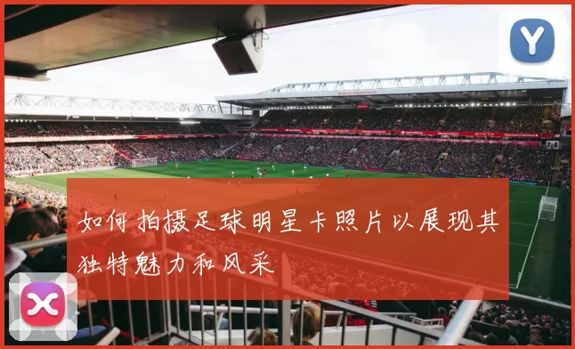 如何拍摄足球明星卡照片以展现其独特魅力和风采