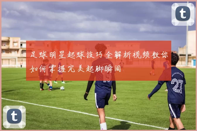 足球明星起球技巧全解析视频教你如何掌握完美起脚瞬间