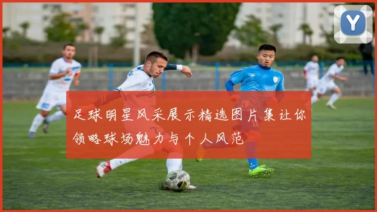足球明星风采展示精选图片集让你领略球场魅力与个人风范