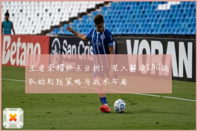 王者荣耀热点分析：深入解读LNG战队的盯防策略与战术布局