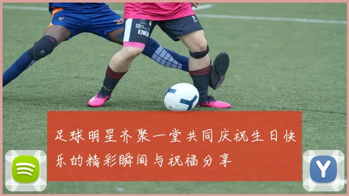 足球明星齐聚一堂共同庆祝生日快乐的精彩瞬间与祝福分享